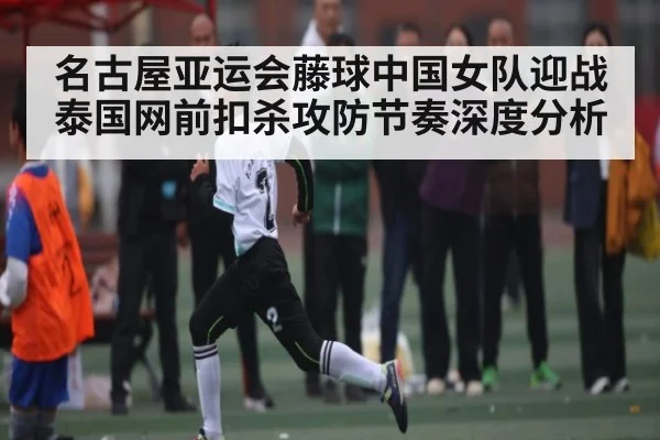 名古屋亚运会藤球中国女队迎战泰国网前扣杀攻防节奏深度分析