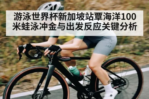 游泳世界杯新加坡站覃海洋100米蛙泳冲金与出发反应关键分析