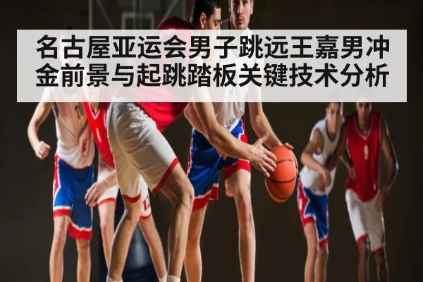 名古屋亚运会男子跳远王嘉男冲金前景与起跳踏板关键技术分析