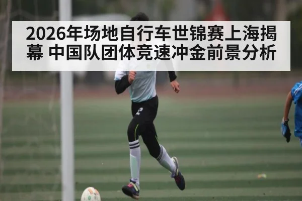 2026年场地自行车世锦赛上海揭幕 中国队团体竞速冲金前景分析
