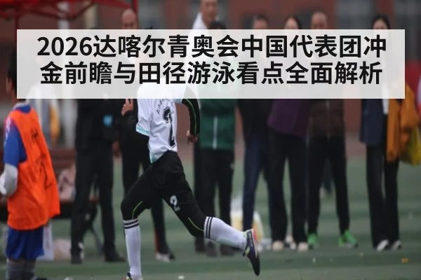 2026达喀尔青奥会中国代表团冲金前瞻与田径游泳看点全面解析