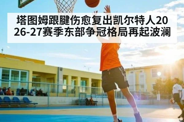 塔图姆跟腱伤愈复出凯尔特人2026-27赛季东部争冠格局再起波澜