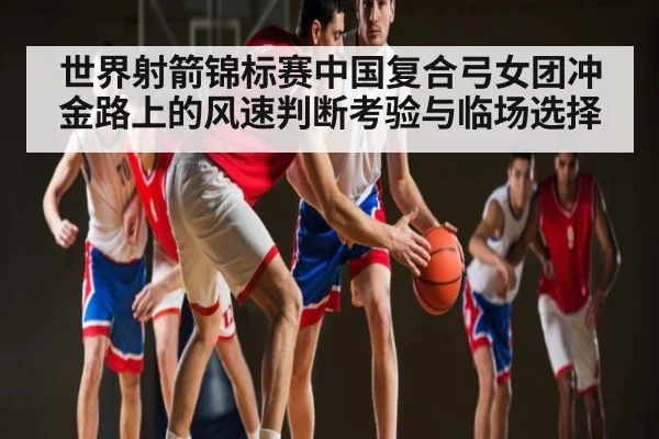 世界射箭锦标赛中国复合弓女团冲金路上的风速判断考验与临场选择